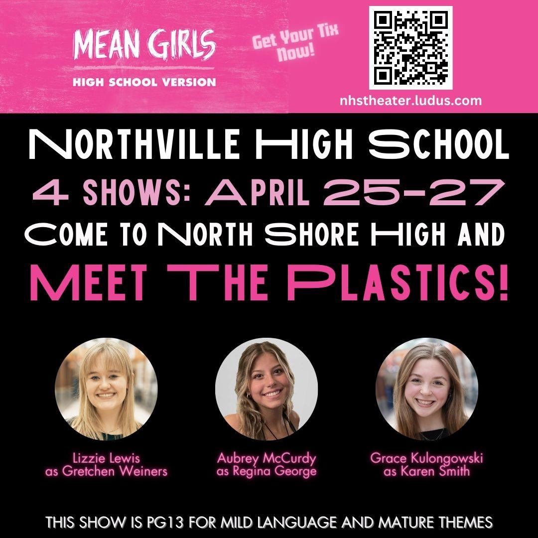 Mean Girls High School Version - Get Your Tix Now! nhstheater.ludus.com Northville High School 4 shows: April 25-27 Come to North Shore High and Meet the Plastics! Lizzie Lewis as Gretchen Weiners, Aubrey McCurdy as Regina George, Grace Kulongowski as Karen Smith. This show is PG13 for mild language and mature themes.